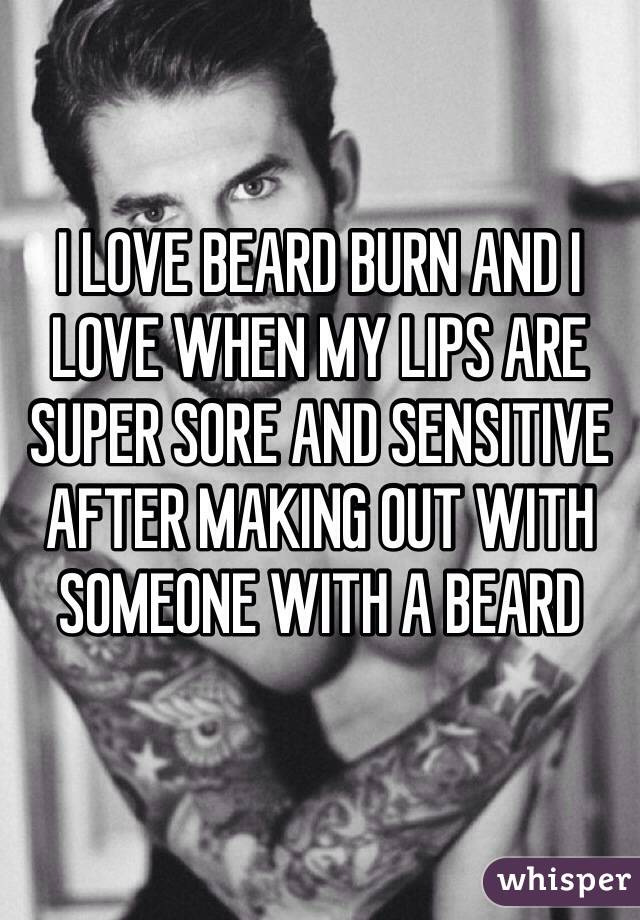 I LOVE BEARD BURN AND I LOVE WHEN MY LIPS ARE SUPER SORE AND SENSITIVE AFTER MAKING OUT WITH SOMEONE WITH A BEARD