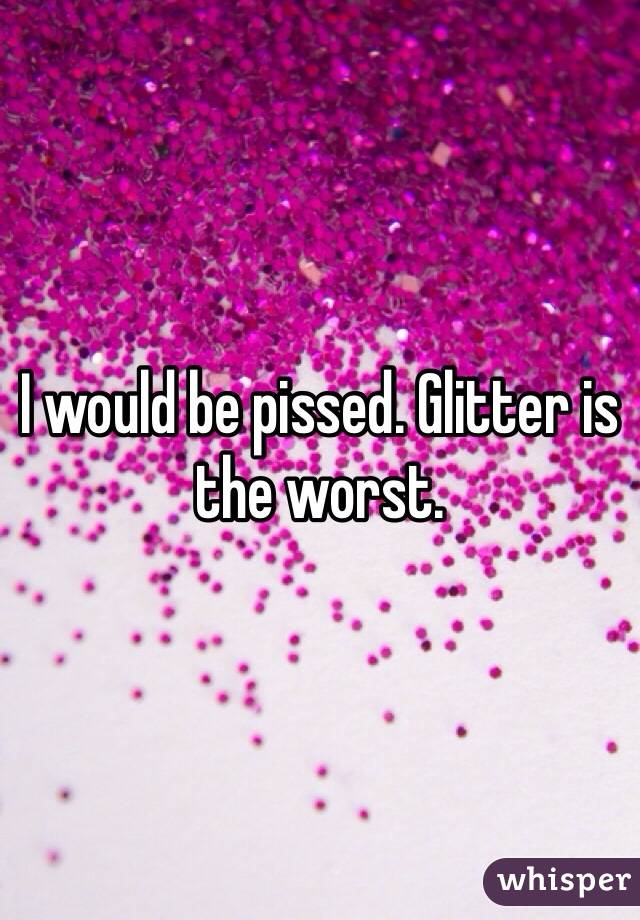 I would be pissed. Glitter is the worst.