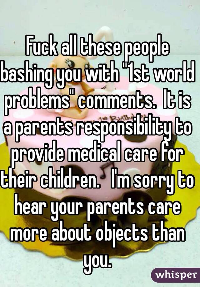 Fuck all these people bashing you with "1st world problems" comments.  It is a parents responsibility to provide medical care for their children.   I'm sorry to hear your parents care more about objects than you.