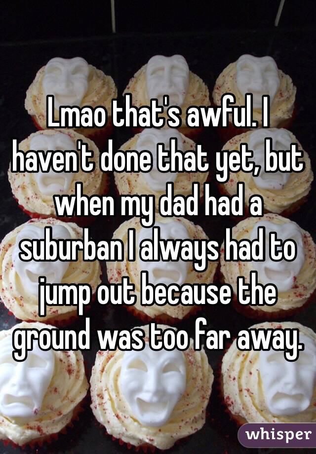 Lmao that's awful. I haven't done that yet, but when my dad had a suburban I always had to jump out because the ground was too far away. 
