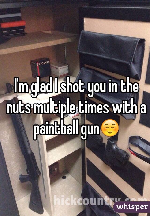 I'm glad I shot you in the nuts multiple times with a paintball gun☺️