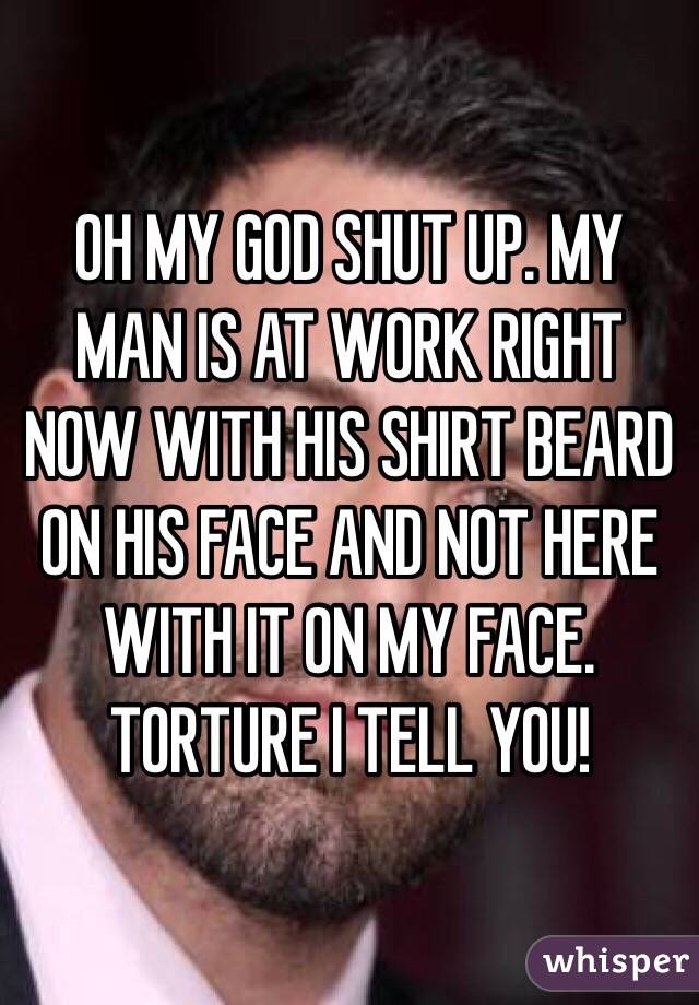 OH MY GOD SHUT UP. MY MAN IS AT WORK RIGHT NOW WITH HIS SHIRT BEARD ON HIS FACE AND NOT HERE WITH IT ON MY FACE. TORTURE I TELL YOU!