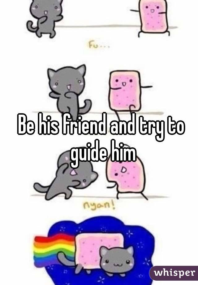 Be his friend and try to guide him