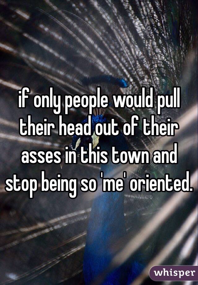 if only people would pull their head out of their asses in this town and stop being so 'me' oriented. 