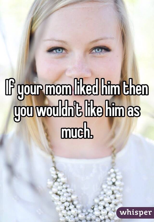 If your mom liked him then you wouldn't like him as much. 