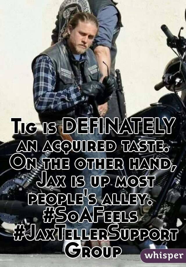 Tig is DEFINATELY an acquired taste.  On the other hand,  Jax is up most people's alley.  
#SoAFeels  #JaxTellerSupportGroup