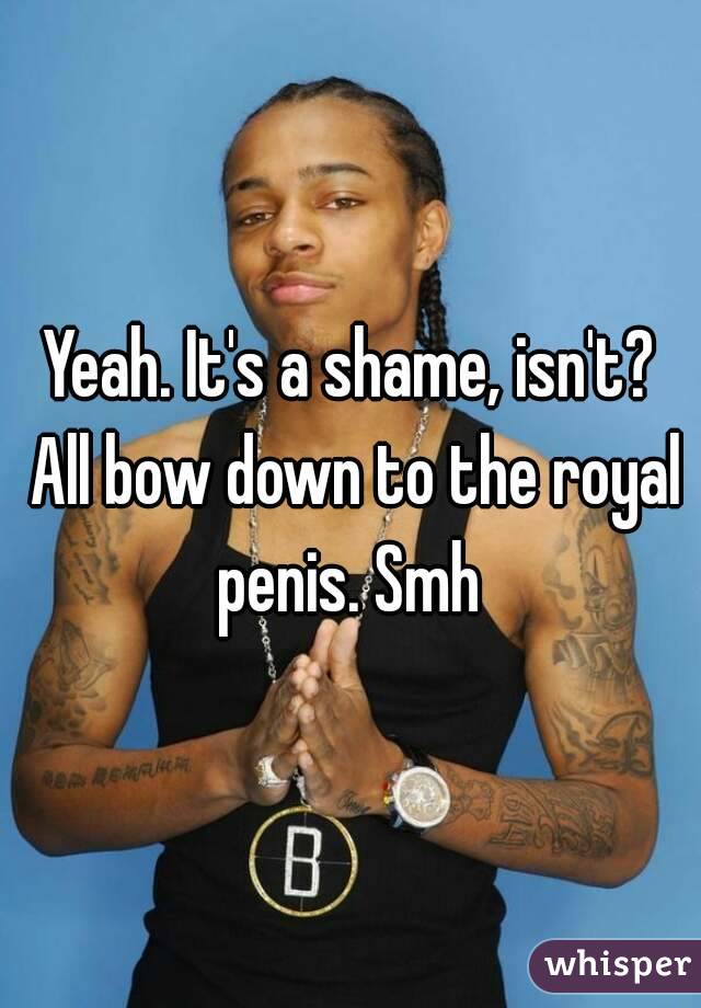 Yeah. It's a shame, isn't? All bow down to the royal penis. Smh 