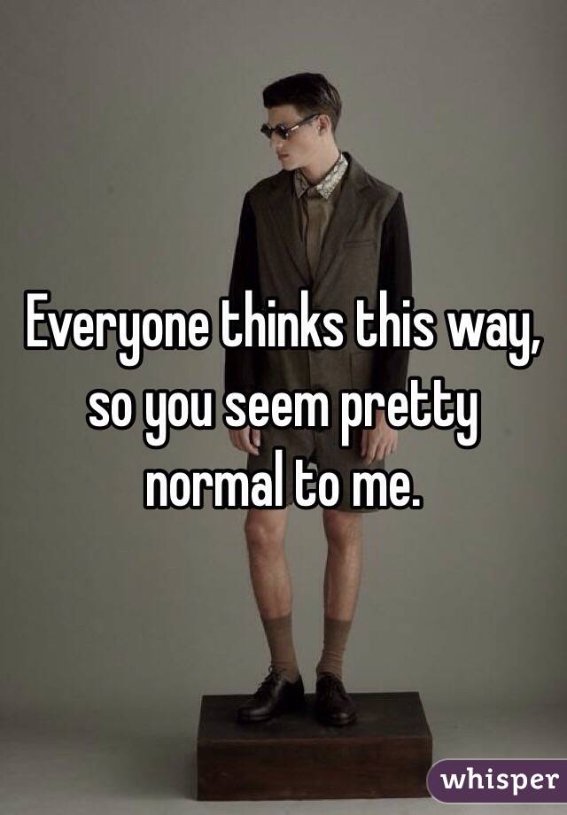 Everyone thinks this way, so you seem pretty normal to me.