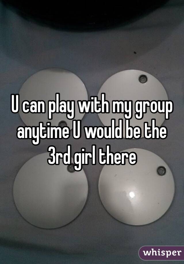 U can play with my group anytime U would be the 3rd girl there 