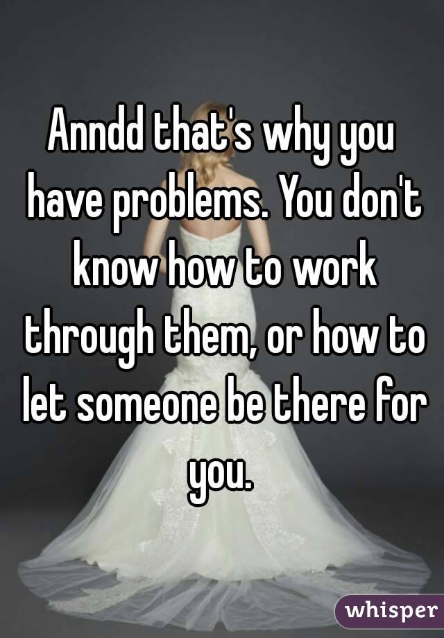 Anndd that's why you have problems. You don't know how to work through them, or how to let someone be there for you. 