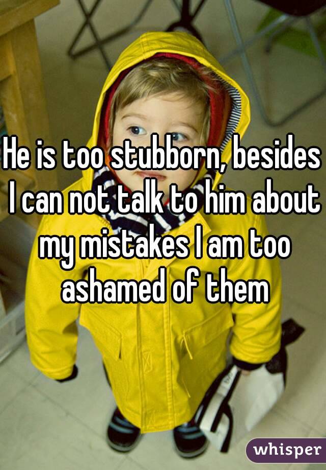 He is too stubborn, besides I can not talk to him about my mistakes I am too ashamed of them