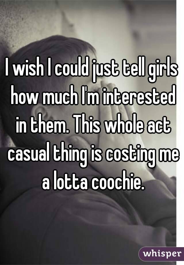 I wish I could just tell girls how much I'm interested in them. This whole act casual thing is costing me a lotta coochie.