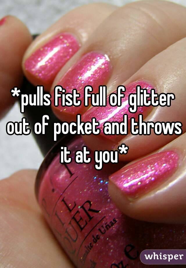 *pulls fist full of glitter out of pocket and throws it at you*