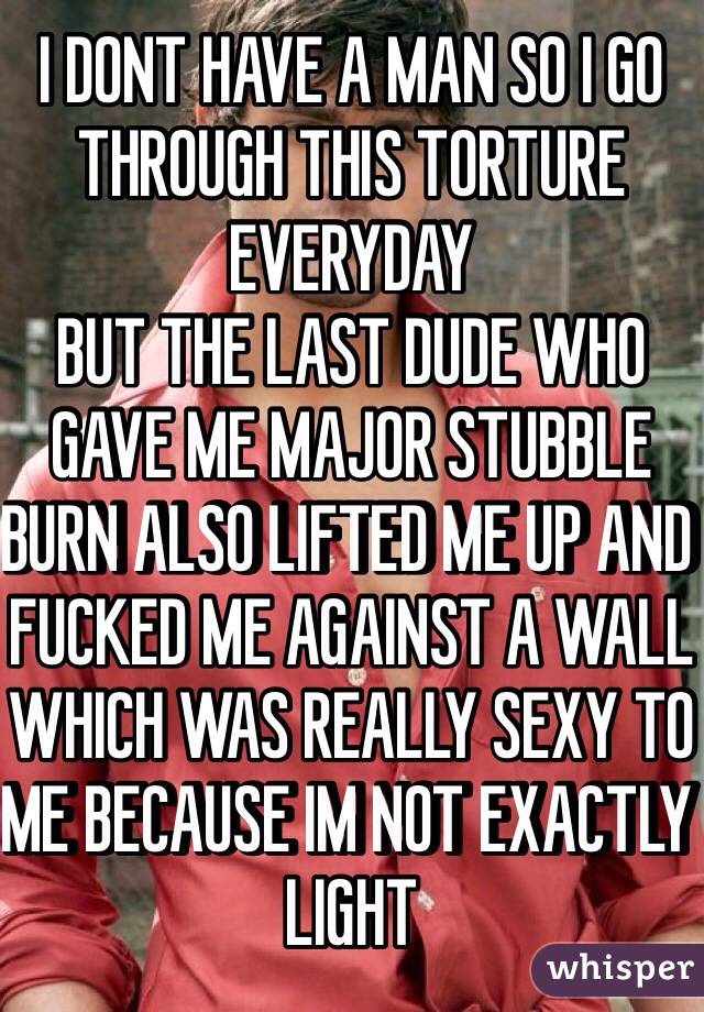 I DONT HAVE A MAN SO I GO THROUGH THIS TORTURE EVERYDAY
BUT THE LAST DUDE WHO GAVE ME MAJOR STUBBLE BURN ALSO LIFTED ME UP AND FUCKED ME AGAINST A WALL WHICH WAS REALLY SEXY TO ME BECAUSE IM NOT EXACTLY LIGHT