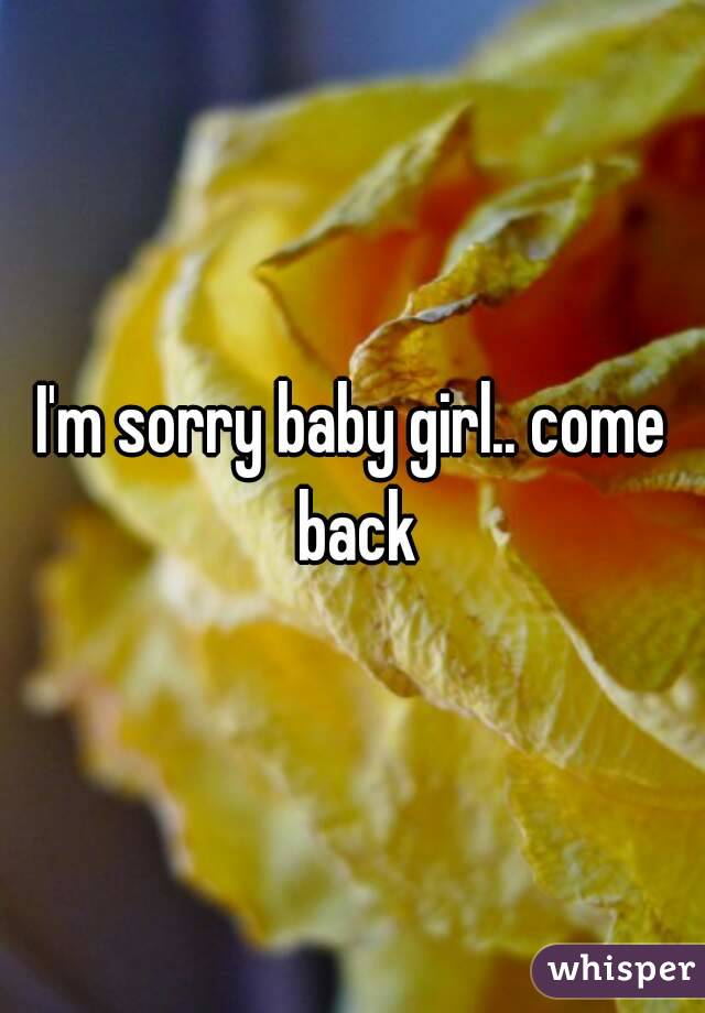 I'm sorry baby girl.. come back