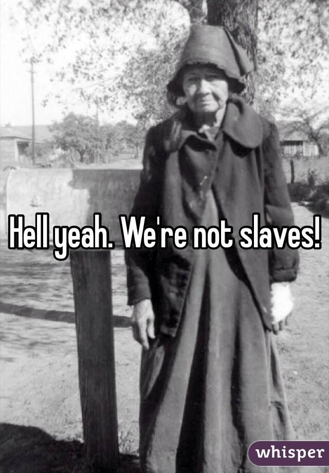 Hell yeah. We're not slaves!
