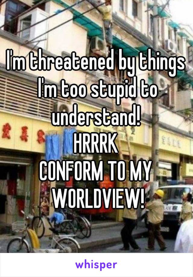 I'm threatened by things I'm too stupid to understand! 
HRRRK
CONFORM TO MY WORLDVIEW!