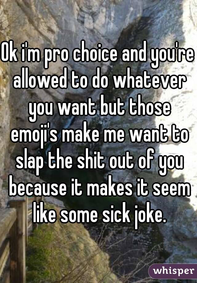 Ok i'm pro choice and you're allowed to do whatever you want but those emoji's make me want to slap the shit out of you because it makes it seem like some sick joke.