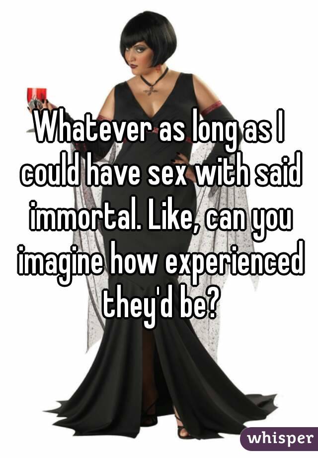 Whatever as long as I could have sex with said immortal. Like, can you imagine how experienced they'd be?