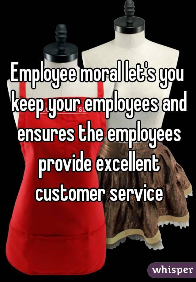 Employee moral let's you keep your employees and ensures the employees provide excellent customer service