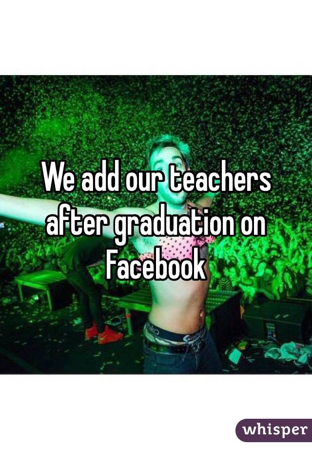 We add our teachers after graduation on Facebook 