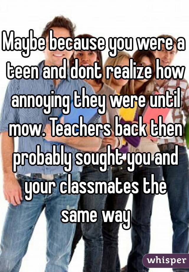 Maybe because you were a teen and dont realize how annoying they were until mow. Teachers back then probably sought you and your classmates the same way