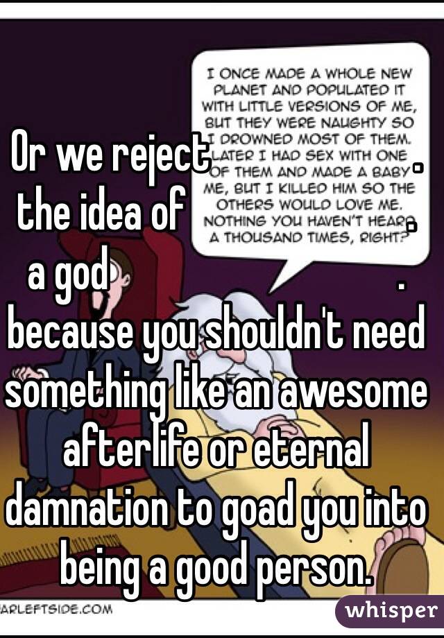 Or we reject                        .
the idea of                          .
a god                                  .
because you shouldn't need something like an awesome afterlife or eternal damnation to goad you into being a good person. 