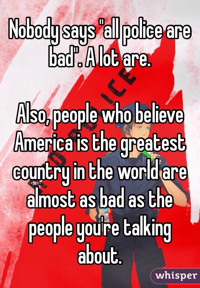 Nobody says "all police are bad". A lot are.

Also, people who believe America is the greatest country in the world are almost as bad as the people you're talking about. 