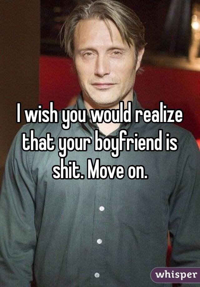 I wish you would realize that your boyfriend is shit. Move on.