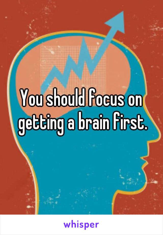 You should focus on getting a brain first.