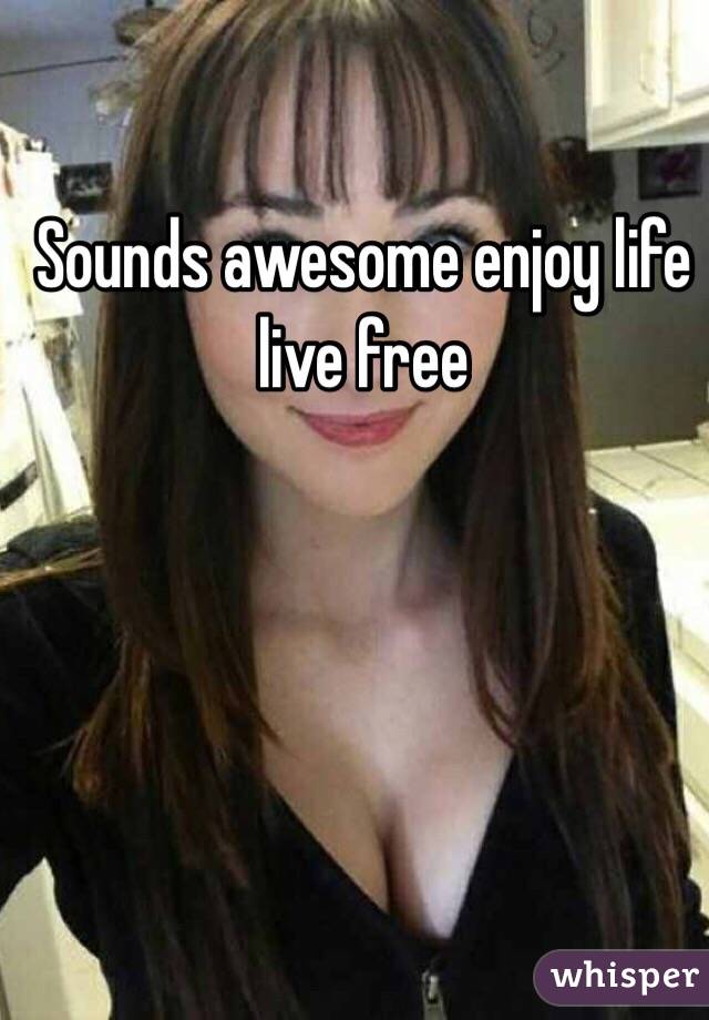 Sounds awesome enjoy life live free 