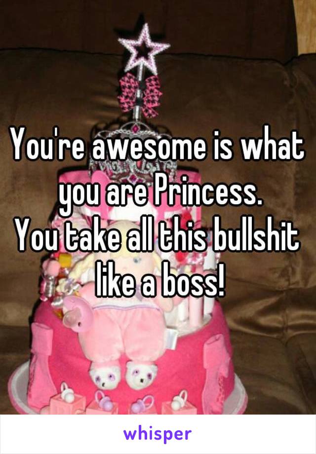 You're awesome is what you are Princess.
You take all this bullshit like a boss!