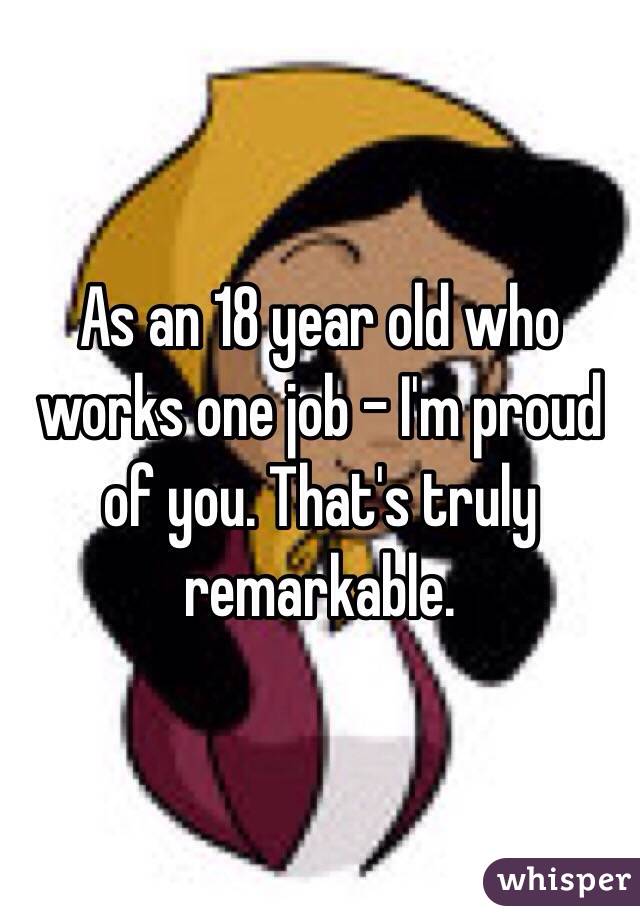 As an 18 year old who works one job - I'm proud of you. That's truly remarkable.