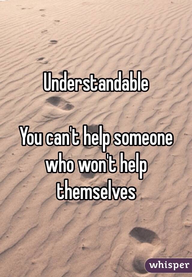 Understandable 

You can't help someone who won't help themselves 