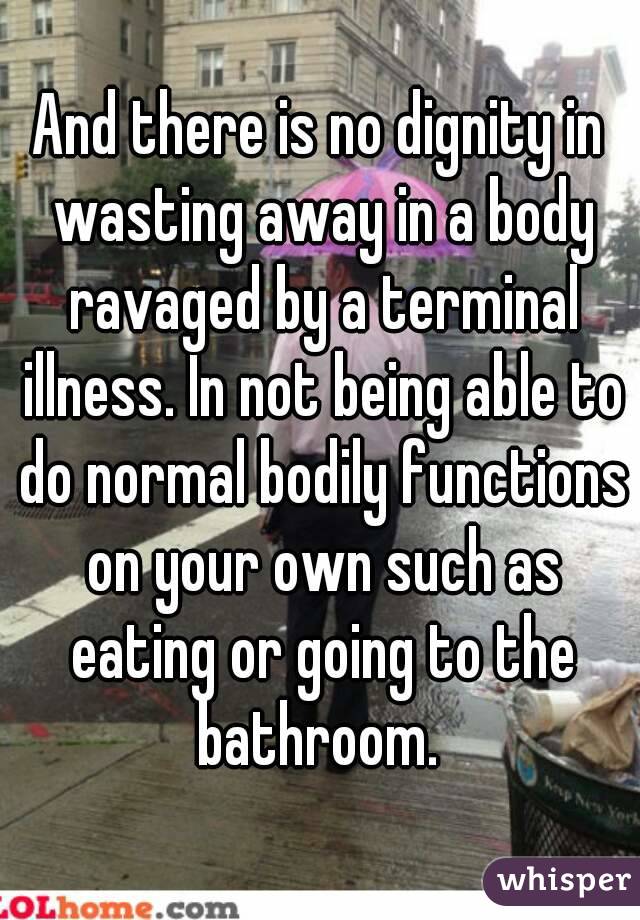 And there is no dignity in wasting away in a body ravaged by a terminal illness. In not being able to do normal bodily functions on your own such as eating or going to the bathroom. 