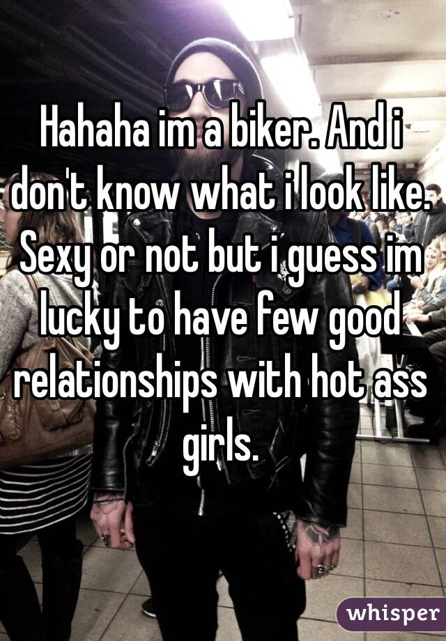 Hahaha im a biker. And i don't know what i look like. Sexy or not but i guess im lucky to have few good relationships with hot ass girls. 