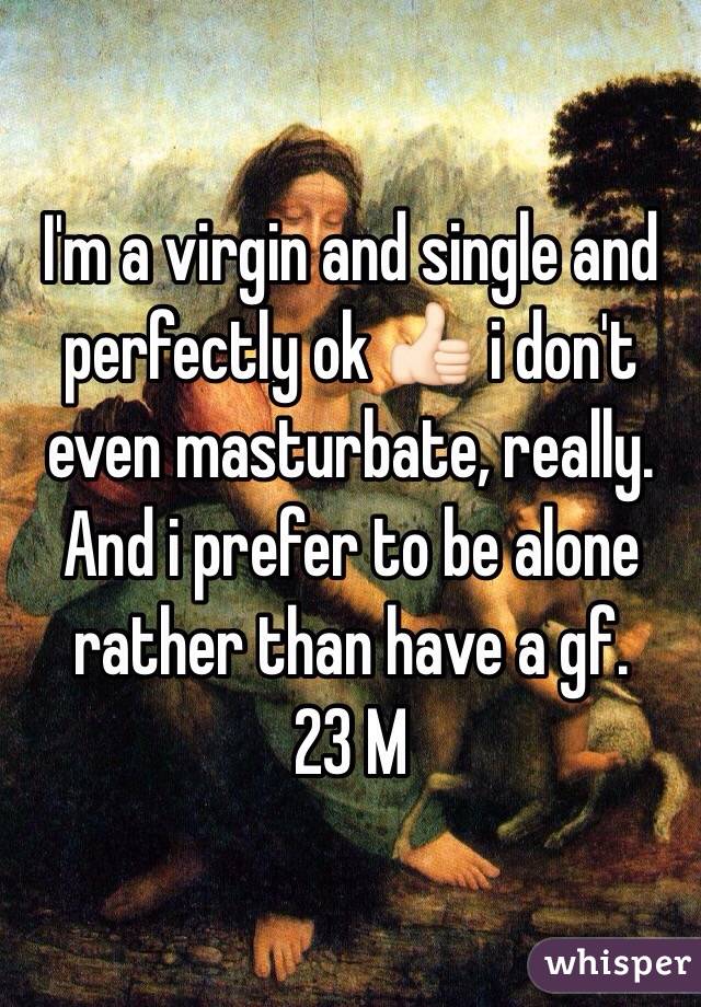I'm a virgin and single and perfectly ok 👍🏻 i don't even masturbate, really. And i prefer to be alone rather than have a gf.
23 M
