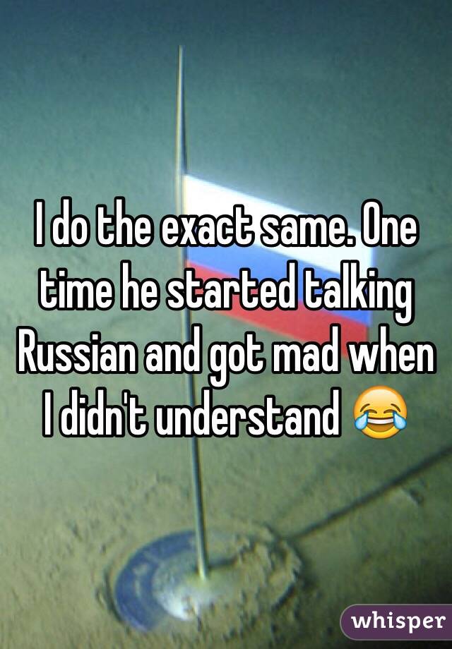 I do the exact same. One time he started talking Russian and got mad when I didn't understand 😂