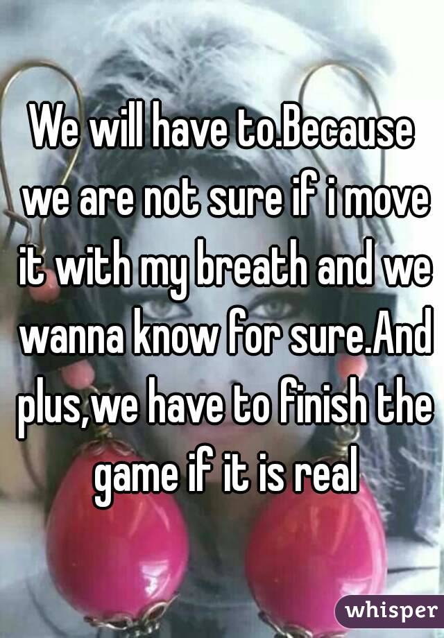 We will have to.Because we are not sure if i move it with my breath and we wanna know for sure.And plus,we have to finish the game if it is real