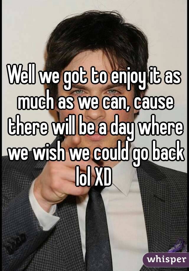 Well we got to enjoy it as much as we can, cause there will be a day where we wish we could go back lol XD 