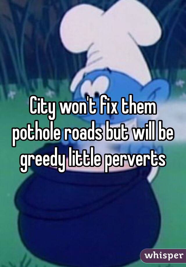 City won't fix them pothole roads but will be greedy little perverts