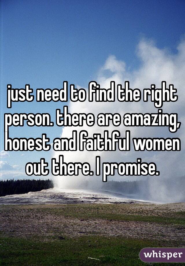 just need to find the right person. there are amazing, honest and faithful women out there. I promise. 