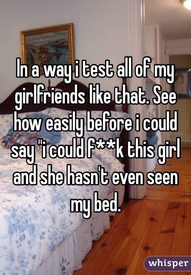 In a way i test all of my girlfriends like that. See how easily before i could say "i could f**k this girl and she hasn't even seen my bed. 
