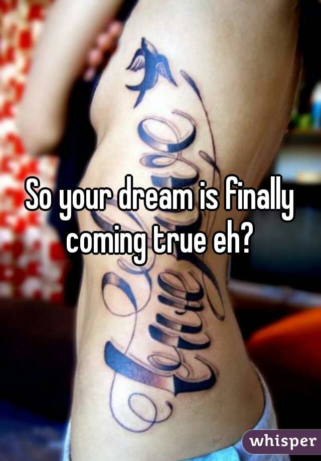 So your dream is finally coming true eh? 
