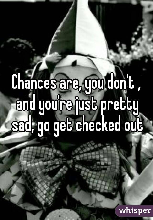Chances are, you don't , and you're just pretty sad, go get checked out
