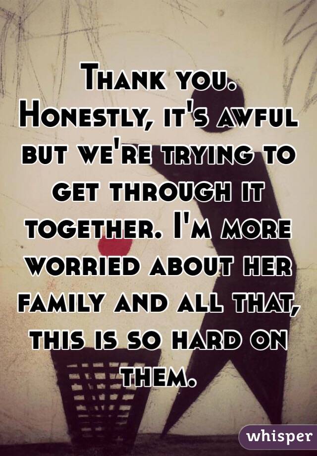 Thank you. Honestly, it's awful but we're trying to get through it together. I'm more worried about her family and all that, this is so hard on them.