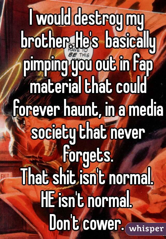 I would destroy my brother. He's  basically pimping you out in fap material that could forever haunt, in a media society that never forgets.
That shit isn't normal.
HE isn't normal.
Don't cower.