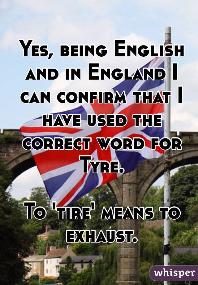 Yes, being English and in England I can confirm that I have used the correct word for Tyre. 

To 'tire' means to exhaust.