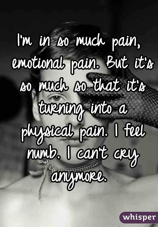 I'm in so much pain, emotional pain. But it's so much so that it's turning into a physical pain. I feel numb. I can't cry anymore. 