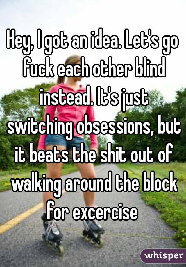 Hey, I got an idea. Let's go fuck each other blind instead. It's just switching obsessions, but it beats the shit out of walking around the block for excercise 